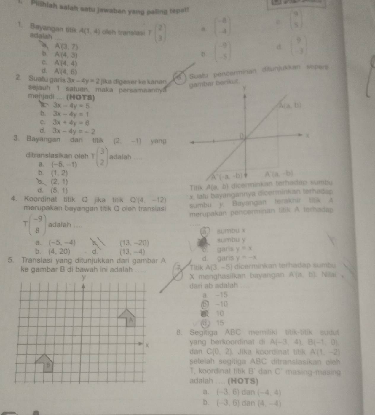 Pilihiah salah satu jawaban yang paling tepat!
1. Bayangan titik A(1,4) oleh translasi Tbeginpmatrix 2 3endpmatrix
a beginpmatrix -8 -4endpmatrix
beginbmatrix 9 5endbmatrix
adalah
a A'(3,7)
b. A'(4,3) D. beginpmatrix -9 -5endpmatrix
d beginpmatrix 9 -3endpmatrix
C. A'(4,4)
d. A'(4,6). Suatu pencerminan ditunjukkan sepers
2. Suatu garis 3x-4y=2 jika digeser ke kanan
sejauh 1 satuan, maka persamaannya
menjadi .... (HOTS)
r 3x-4y=5
b. 3x-4y=1
C. 3x+4y=6
d. 3x-4y=-2
3. Bayangan dar titik (2,-1) yang
ditranslasikan oleh Tbeginpmatrix 3 2endpmatrix adalah …
a. (-5,-1)
b. (1,2)
(2,1)
d. (5,1)
Titik A(a,b) dicerminkan terhadap sumbu
4. Koordinat titik Q jika titik Q'(4,-12) x, lalu bayangannya dicerminkan terhadap
merupakan bayangan titik Q oleh translasi sumbu y. Bayangan terakhir titik 4
merupakan pencerminan titik A terhadap
Tbeginpmatrix -9 8endpmatrix adalah ....
a sumbu x
a. (-5,-4) (13,-20) sumbu y
b. (4,20) d. (13,-4) garis y=x
5. Translasi yang ditunjukkan dari gambar A d. garis y=-x
3 Titik A(3,-5) dicerminkan terhadap sumbu
X menghasilkan bayangan A'(a,b) Nilai  
dari ab adalah
a. -15
b -10
10
d 15
8. Segitiga ABC memiliki titik-titik sudut
yang berkoordinat di A(-3,4),B(-1,0).
dan C(0.2) Jika koordinat titik A'(1,-2)
setelah segitiga ABC ditranslasikan oleh
T, koordinat titik B' dan C' masing-masing
adaiah .... (HOTS)
a. (-3,6) dan (-4,4)
b. (-3,6) dan (4,-4)