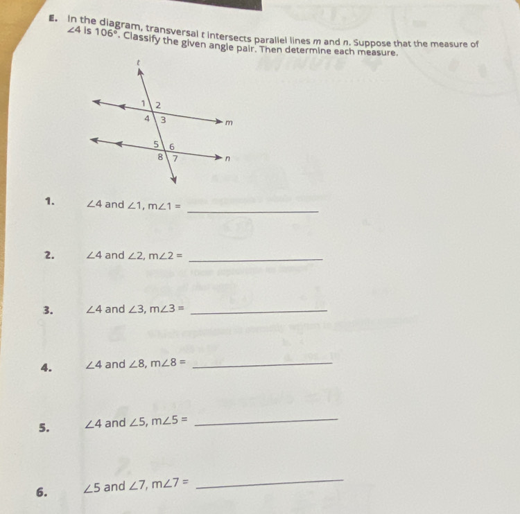 he gram, transversal t intersects parallel lines m and n. Suppose that the measure of
∠ 4 Is 106°. Classify the given angle pair. Then determine each measure. 
_ 
1. ∠ 4 and ∠ 1, m∠ 1=
2. ∠ 4 and ∠ 2, m∠ 2= _ 
3. ∠ 4 and ∠ 3, m∠ 3= _ 
4. ∠ 4 and ∠ 8, m∠ 8= _ 
5. ∠ 4 and ∠ 5, m∠ 5= _ 
6. ∠ 5 and ∠ 7, m∠ 7=
_