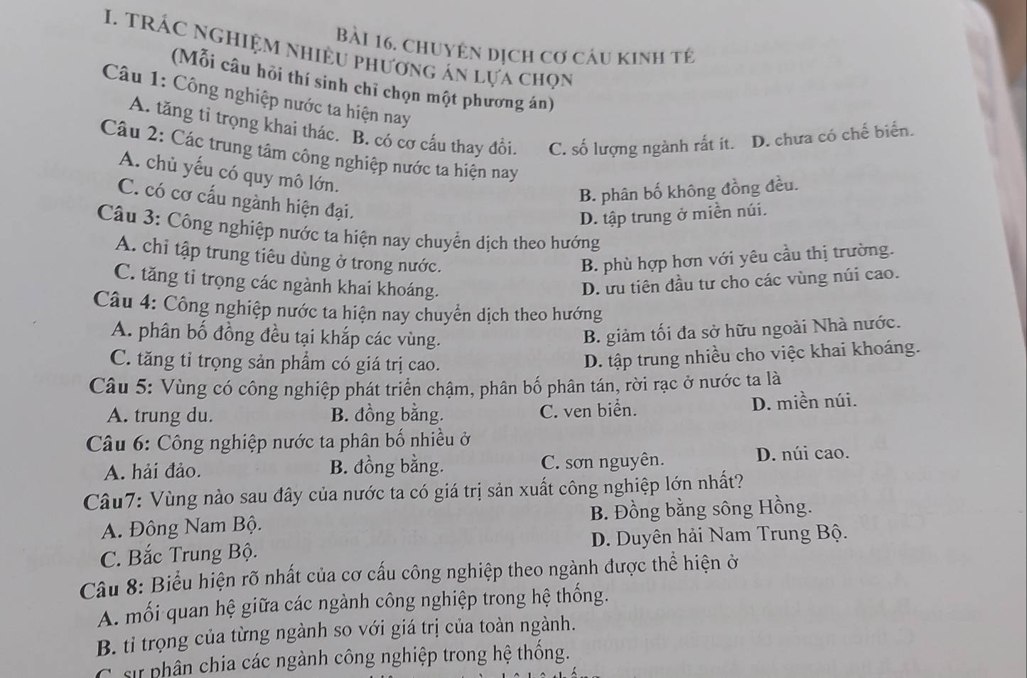 chuyên dịch cơ cáu kinh tế
I. tRÁC NgHiệM NhiềU phương án lựa chọn
(Mỗi câu hỏi thí sinh chỉ chọn một phương án)
Câu 1: Công nghiệp nước ta hiện nay
A. tăng tỉ trọng khai thác. B. có cơ cấu thay đổi. C. số lượng ngành rất ít. D. chưa có chế biển.
Câu 2: Các trung tâm công nghiệp nước ta hiện nay
A. chủ yếu có quy mô lớn.
B. phân bố không đồng đều.
C. có cơ cấu ngành hiện đại.
D. tập trung ở miền núi.
Câu 3: Công nghiệp nước ta hiện nay chuyển dịch theo hướng
A. chỉ tập trung tiêu dùng ở trong nước. B. phù hợp hơn với yêu cầu thị trường.
C. tăng tỉ trọng các ngành khai khoáng. D. ưu tiên đầu tư cho các vùng núi cao.
Câu 4: Công nghiệp nước ta hiện nay chuyển dịch theo hướng
A. phân bố đồng đều tại khắp các vùng.
B. giảm tối đa sở hữu ngoài Nhà nước.
C. tăng tỉ trọng sản phẩm có giá trị cao.
D. tập trung nhiều cho việc khai khoáng.
Câu 5: Vùng có công nghiệp phát triển chậm, phân bố phân tán, rời rạc ở nước ta là
A. trung du. B. đồng bằng. C. ven biển. D. miền núi.
Câu 6: Công nghiệp nước ta phân bố nhiều ở
A. hải đảo. B. đồng bằng. C. sơn nguyên. D. núi cao.
Câu7: Vùng nào sau đây của nước ta có giá trị sản xuất công nghiệp lớn nhất?
A. Đông Nam Bộ. B. Đồng bằng sông Hồng.
C. Bắc Trung Bộ. D. Duyên hải Nam Trung Bộ.
Câu 8: Biểu hiện rõ nhất của cơ cấu công nghiệp theo ngành được thể hiện ở
A. mối quan hệ giữa các ngành công nghiệp trong hệ thống.
B. tỉ trọng của từng ngành so với giá trị của toàn ngành.
* sự phân chia các ngành công nghiệp trong hệ thống.