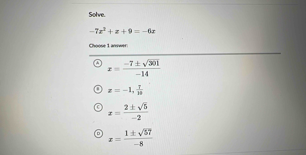 Solve.
-7x^2+x+9=-6x
Choose 1 answer:
A x= (-7± sqrt(301))/-14 
B x=-1, 7/10 
x= 2± sqrt(5)/-2 
D x= 1± sqrt(57)/-8 