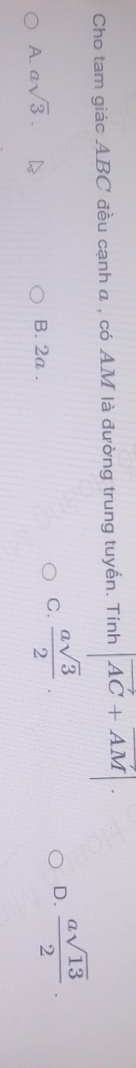 Cho tam giác ABC đều cạnh a , có AM là đường trung tuyến. Tính |vector AC+vector AM|.
A. asqrt(3).
B. 2a.
C.  asqrt(3)/2 .
D.  asqrt(13)/2 .