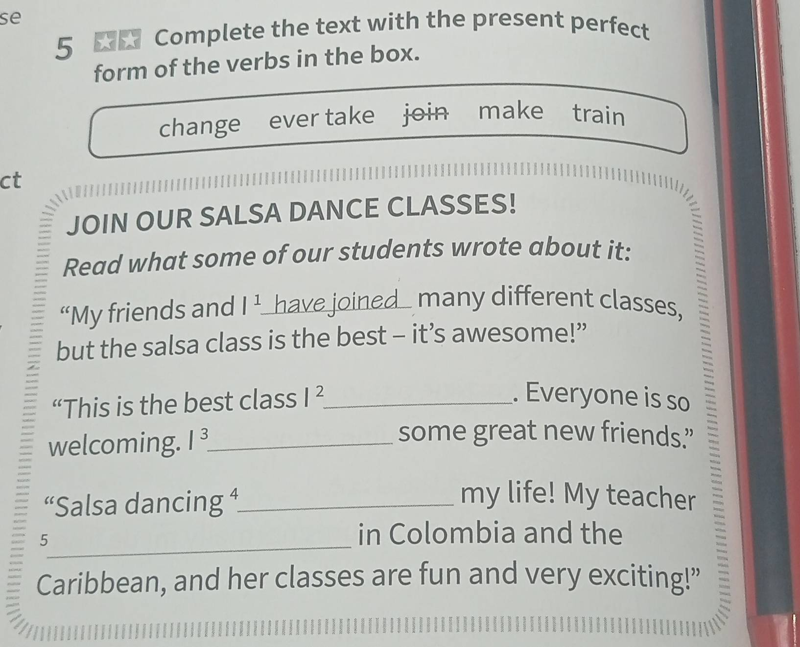 se 
5 W Complete the text with the present perfect 
form of the verbs in the box. 
change ever take join make train 
ct 
JOIN OUR SALSA DANCE CLASSES! 
Read what some of our students wrote about it: 
“My friends and |^1. have joined_ many different classes, 
but the salsa class is the best - it’s awesome!” 
“This is the best class I^2 _ 
. Everyone is so 
welcoming. 1^3 _ 
some great new friends.” 
“Salsa dancing +_ 
my life! My teacher 
_5 
in Colombia and the 
Caribbean, and her classes are fun and very exciting!”