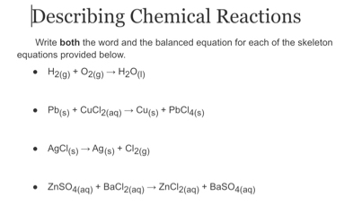 Describing Chemical Reactions 
Write both the word and the balanced equation for each of the skeleton 
equations provided below.
H_2(g)+O_2(g)to H_2O_(l)
Pb_(s)+CuCl_2(aq)to Cu_(s)+PbCl_4(s)
AgCl_(s)to Ag_(s)+Cl_2(g)
ZnSO_4(aq)+BaCl_2(aq)to ZnCl_2(aq)+BaSO_4(aq)