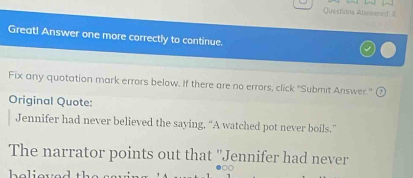 Questions Answered 
Great! Answer one more correctly to continue. 
Fix any quotation mark errors below. If there are no errors, click ''Submit Answer.' ⑦ 
Original Quote: 
Jennifer had never believed the saying, “A watched pot never boils.” 
The narrator points out that ''Jennifer had never 
helier