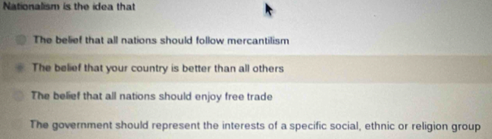 Nationalism is the idea that
The belief that all nations should follow mercantilism
The belief that your country is better than all others
The belief that all nations should enjoy free trade
The government should represent the interests of a specific social, ethnic or religion group