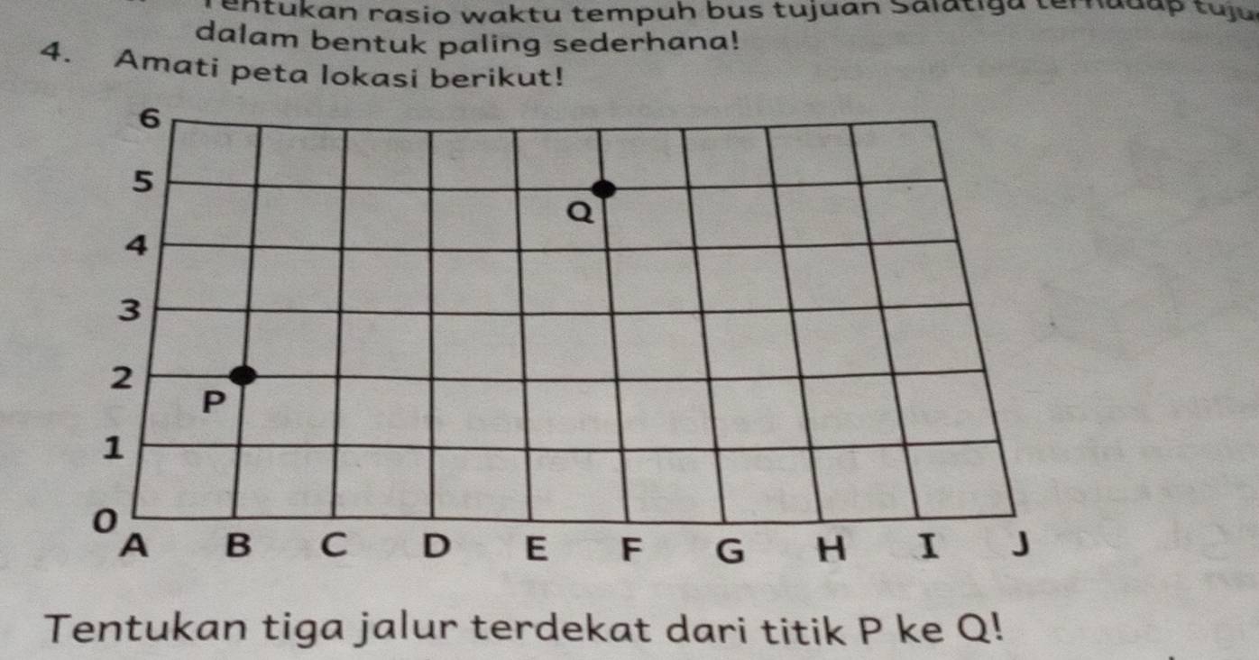 entukan rasio waktu tempuh bus tujuan Salatiga temadap tuju 
dalam bentuk paling sederhana! 
4. Amati peta lokasi berikut! 
Tentukan tiga jalur terdekat dari titik P ke Q!