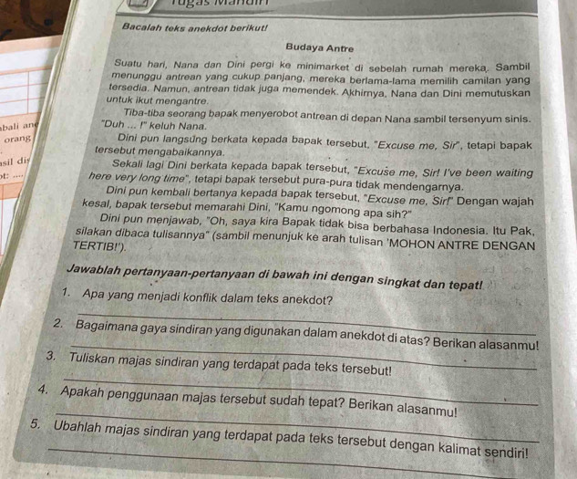 Tugs Manam
Bacalah teks anekdot berikut!
Budaya Antre
Suatu hari, Nana dan Dini pergi ke minimarket di sebelah rumah mereka. Sambil
menunggu antrean yang cukup panjang, mereka berlama-lama memilih camilan yang
tersedia. Namun, antrean tidak juga memendek. Akhirnya, Nana dan Dini memutuskan
untuk ikut mengantre.
Tiba-tiba seorang bapak menyerobot antrean di depan Nana sambil tersenyum sinis.
bali and "Duh ... !" keluh Nana.
orang Dini pun langsung berkata kepada bapak tersebut, "Excuse me, Sir", tetapi bapak
tersebut mengabaikannya.
sil diy Sekali lagi Dini berkata kepada bapak tersebut, "Excuse me, Sir! I've been waiting
t: … here very long time", tetapi bapak tersebut pura-pura tidak mendengarnya.
Dini pun kembali bertanya kepada bapak tersebut, "Excuse me, Sir!" Dengan wajah
kesal, bapak tersebut memarahi Dini, "Kamu ngomong apa sih?"
Dini pun menjawab, "Oh, saya kira Bapak tidak bisa berbahasa Indonesia. Itu Pak,
silakan dibaca tulisannya" (sámbil menunjuk ke arah tulisan 'MOHON ANTRE DENGAN
TERTIB!').
Jawablah pertanyaan-pertanyaan di bawah ini dengan singkat dan tepat!
1. Apa yang menjadi konflik dalam teks anekdot?
_
_
2. Bagaimana gaya sindiran yang digunakan dalam anekdot di atas? Berikan alasanmu!
_
3. Tuliskan majas sindiran yang terdapat pada teks tersebut!
_
4. Apakah penggunaan majas tersebut sudah tepat? Berikan alasanmu!
_
5. Ubahlah majas sindiran yang terdapat pada teks tersebut dengan kalimat sendiri!