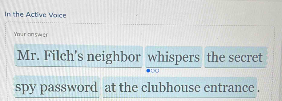 In the Active Voice 
Your answer 
Mr. Filch's neighbor whispers the secret 
spy password at the clubhouse entrance .