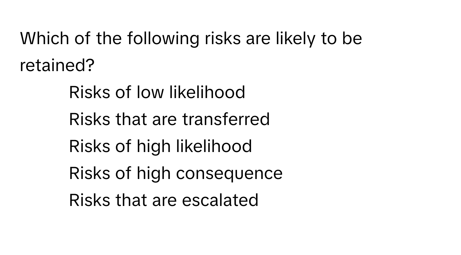 Which of the following risks are likely to be retained?

1) Risks of low likelihood
2) Risks that are transferred
3) Risks of high likelihood
4) Risks of high consequence
5) Risks that are escalated