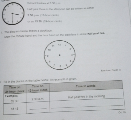 chool finishes at 3.30 p.m. 
Half past three in the afternoon can be written as either 
. 30 p.m. (12-hour clock) 
or as 15 30. (24-hour clock) 
t. The diagram below shows a clockface. 
Draw the minute hand and the hour hand on the clockface to show half past two 
Specimen Paper 17
2.ven.