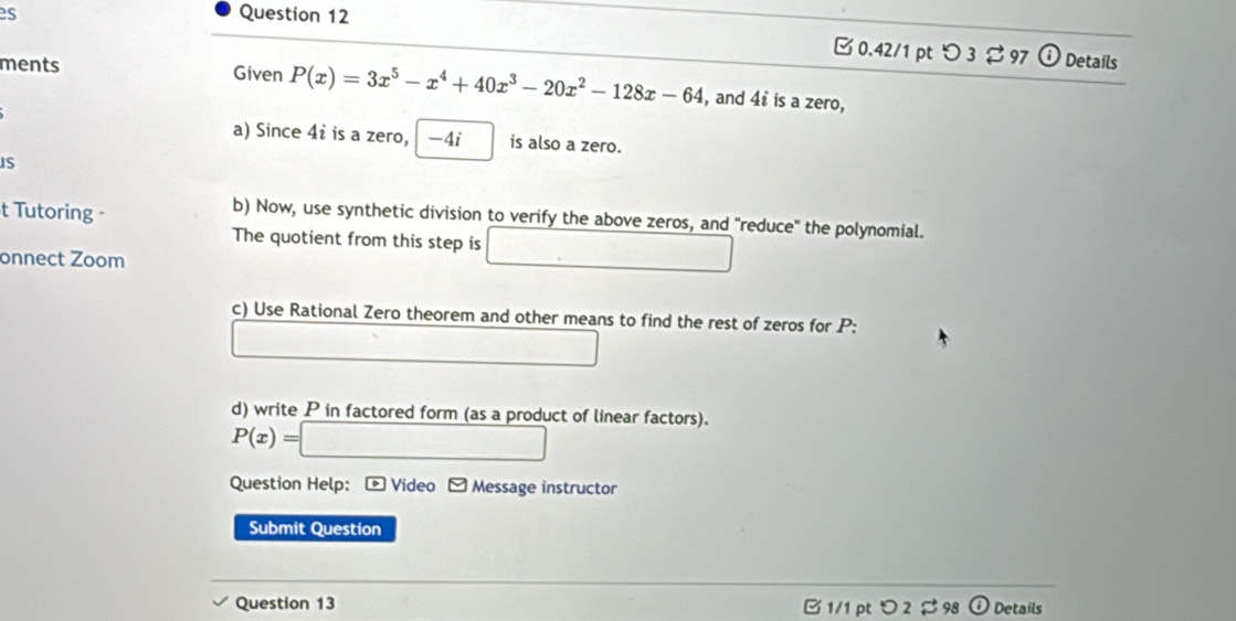 es Question 12 
□ 0.42/1 pt つ 3 97 Details 
ments Given P(x)=3x^5-x^4+40x^3-20x^2-128x-64 , and 4t is a zero, 
a) Since 4i is a zero, -4i is also a zero. 
IS 
t Tutoring - 
b) Now, use synthetic division to verify the above zeros, and 'reduce' the polynomial. 
The quotient from this step is 
onnect Zoom 
c) Use Rational Zero theorem and other means to find the rest of zeros for P : 
d) write P in factored form (as a product of linear factors).
P(x)=
Question Help: - Video Message instructor 
Submit Question 
Question 13 B 1/1 pt つ 2 $ 98 Details