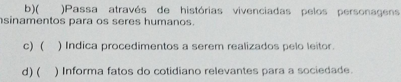 ( )Passa através de histórias vivenciadas pelos personagens
sinamentos para os seres humanos.
c) ( ) Indica procedimentos a serem realizados pelo leitor.
d) ( ) Informa fatos do cotidiano relevantes para a sociedade.