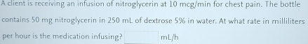 A client is receiving an infusion of nitroglycerin at 10 mcg/min for chest pain. The bottle 
contains 50 mg nitroglycerin in 250 mL of dextrose 5% in water. At what rate in milliliters
per hour is the medication infusing? mL/h