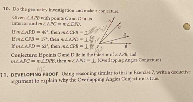 Do the geometry investigation and make a conjecture. 
Given ∠ APB with points C and D in its 
interior and m∠ APC=m∠ DPB, 
If m∠ APD=48° , then m∠ CPB= ? 
If m∠ CPB=17° , then m∠ APD=
If m∠ APD=62° , then m∠ CPB=_ 
Conjecture: If points C and D lie in the interior of ∠ APB , and
m∠ APC=m∠ DPB , then m∠ APD=_ ?. (Overlapping Angles Conjecture) 
11. DEVELOPING PROOF Using reasoning similar to that in Exercise 7, write a deductive 
argument to explain why the Overlapping Angles Conjecture is true.