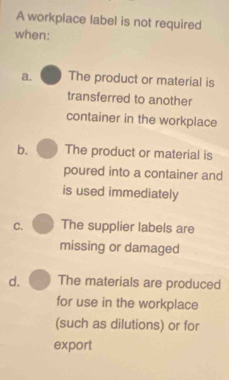 A workplace label is not required
when:
a. The product or material is
transferred to another
container in the workplace
b. The product or material is
poured into a container and
is used immediately
C. The supplier labels are
missing or damaged
d. The materials are produced
for use in the workplace
(such as dilutions) or for
export