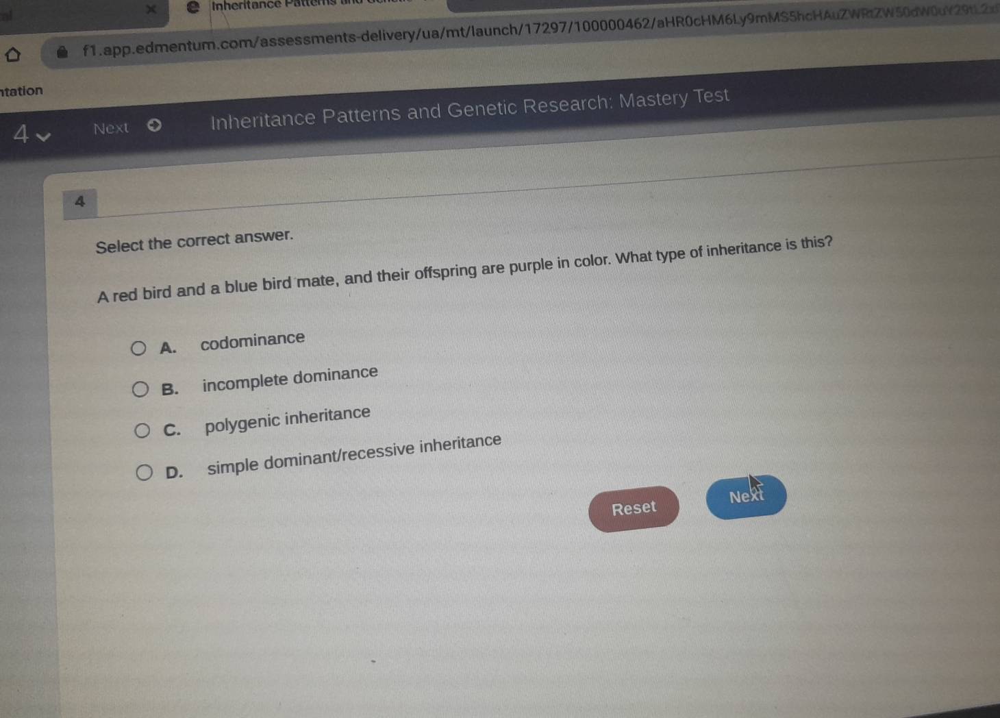 nheritance Pätter
al
f1.app.edmentum.com/assessments-delivery/ua/mt/launch/17297/100000462/aHR0cHM6Ly9mMS5hcHAuZWRtZW50dW0uY29tL2x
tation
4 Next Inheritance Patterns and Genetic Research: Mastery Test
4
Select the correct answer.
A red bird and a blue bird mate, and their offspring are purple in color. What type of inheritance is this?
A. codominance
B. incomplete dominance
C. polygenic inheritance
D. simple dominant/recessive inheritance
Next
Reset