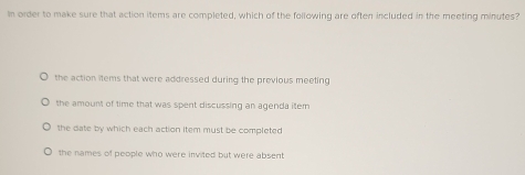 In order to make sure that action items are completed, which of the following are often included in the meeting minutes?
the action items that were addressed during the previous meeting
the amount of time that was spent discussing an agenda item
the date by which each action item must be completed
the names of people who were invited but were absent