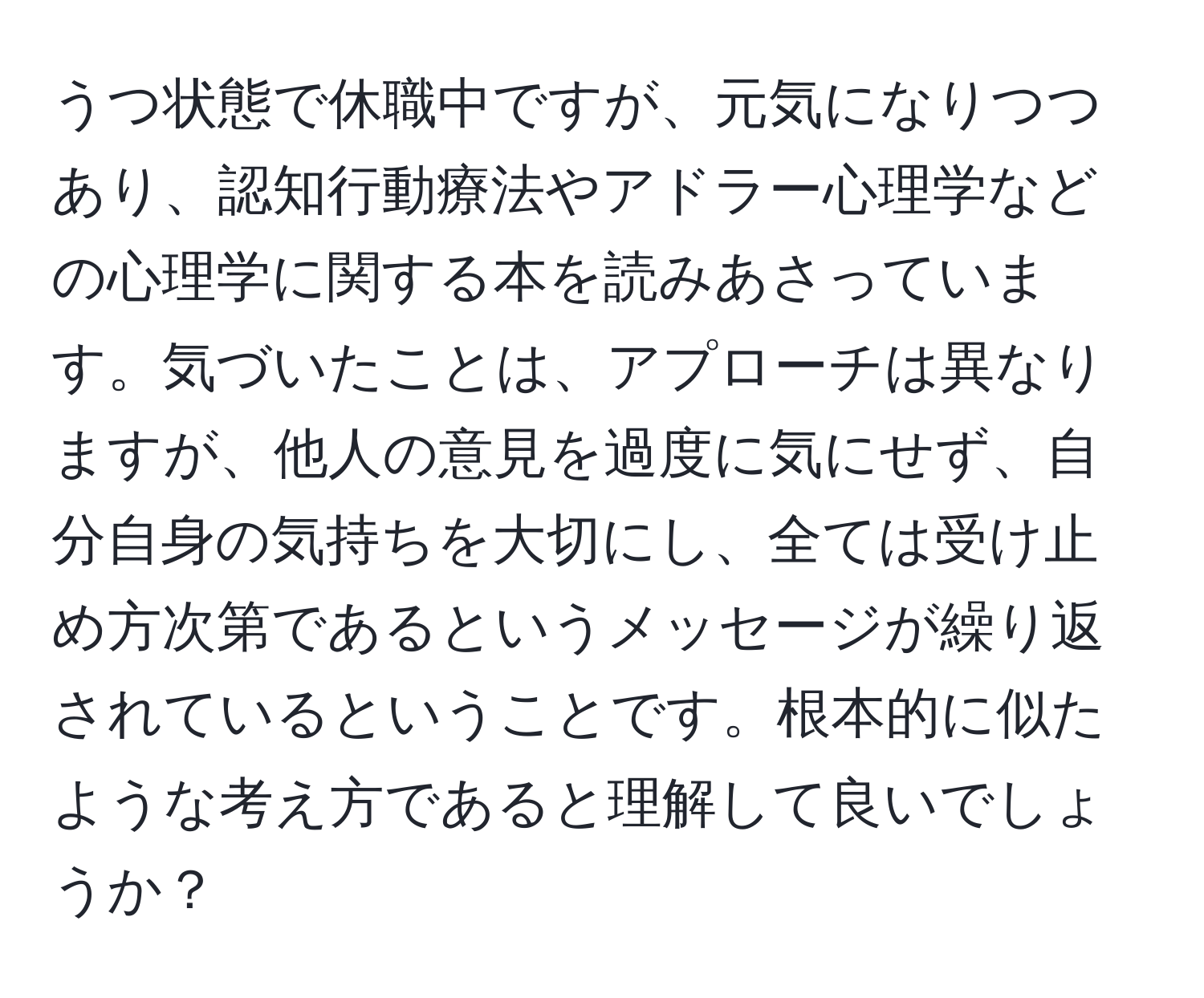 うつ状態で休職中ですが、元気になりつつあり、認知行動療法やアドラー心理学などの心理学に関する本を読みあさっています。気づいたことは、アプローチは異なりますが、他人の意見を過度に気にせず、自分自身の気持ちを大切にし、全ては受け止め方次第であるというメッセージが繰り返されているということです。根本的に似たような考え方であると理解して良いでしょうか？