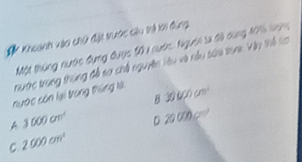 # Khoanh vào chữ đặt trước câu trả tới đùng
Một thúng nước đụng được 101 nước, Người sa đã cùng 1016 k7
nướ trong thùng đễ so chế nguyên liêu và nều sứa trua. Vây thể to
nước còn lại trong thùng là
B. 30 600 cm³
A 3000cm^(-1)
D 20 000 c
C 2000cm^(-1)
