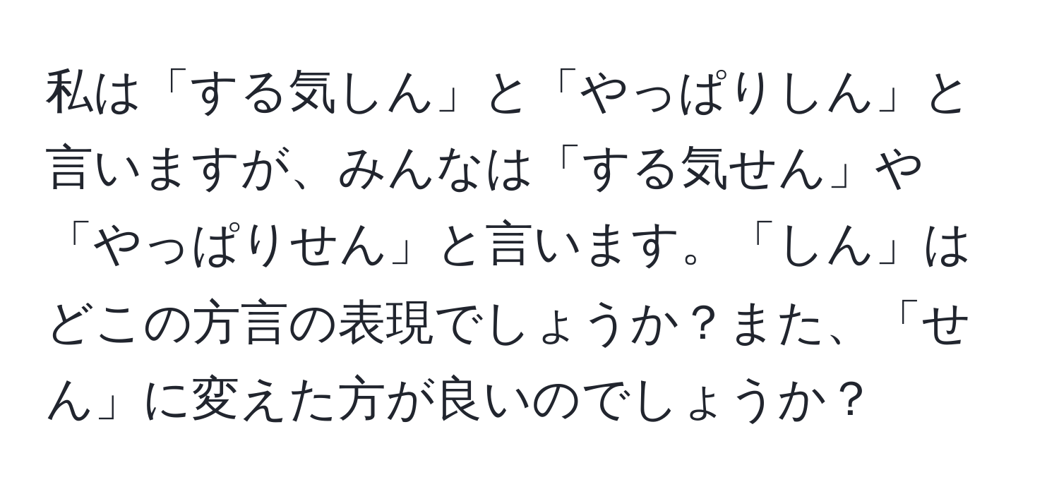 私は「する気しん」と「やっぱりしん」と言いますが、みんなは「する気せん」や「やっぱりせん」と言います。「しん」はどこの方言の表現でしょうか？また、「せん」に変えた方が良いのでしょうか？