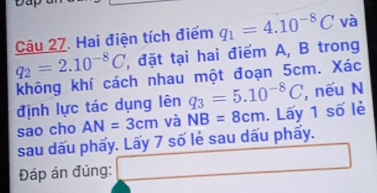 Hai điện tích điểm q_1=4.10^(-8)C và
q_2=2.10^(-8)C , đặt tại hai điểm A, B trong 
không khí cách nhau một đoạn 5cm. Xác 
định lực tác dụng lên q_3=5.10^(-8)C , nếu N 
sao cho AN=3cm và NB=8cm. Lấy 1 số lẻ 
sau dấu phẩy. Lấy 7 số lẻ sau dấu phẩy. 
Đáp án đúng: □ (-1