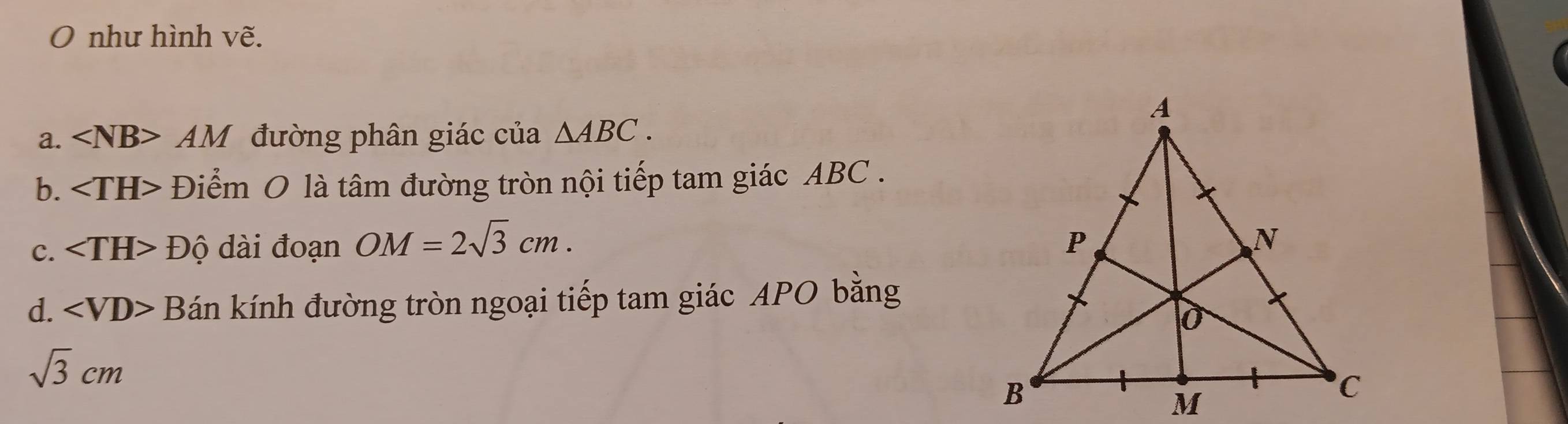 như hình vẽ. 
a. ∠ NB> AM đường phân giác của △ ABC. 
b. Điểm O là tâm đường tròn nội tiếp tam giác ABC. 
c. Dhat Q d i đoạn OM=2sqrt(3)cm. 
d. B kán kính đường tròn ngoại tiếp tam giác APO bằng
sqrt(3)cm