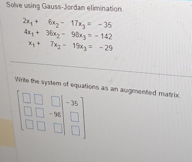 Solve using Gauss-Jordan elimination.
2x_1+6x_2-17x_3=-35
4x_1+36x_2-98x_3=-142
x_1+7x_2-19x_3=-29
Write the system of equations as an augmented matrix.
beginbmatrix □ &□ &□  □ &□ &-96 □ &□ &□ endbmatrix beginarrayr -36 □ &□ &□ endbmatrix