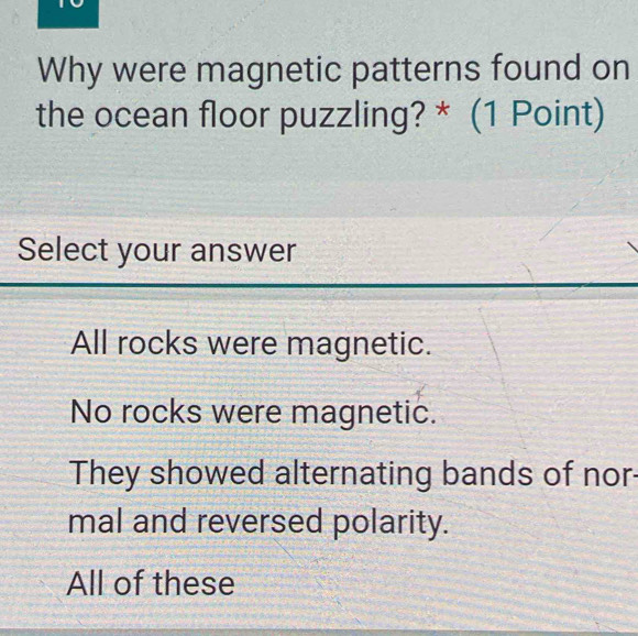 Why were magnetic patterns found on
the ocean floor puzzling? * (1 Point)
Select your answer
All rocks were magnetic.
No rocks were magnetic.
They showed alternating bands of nor
mal and reversed polarity.
All of these