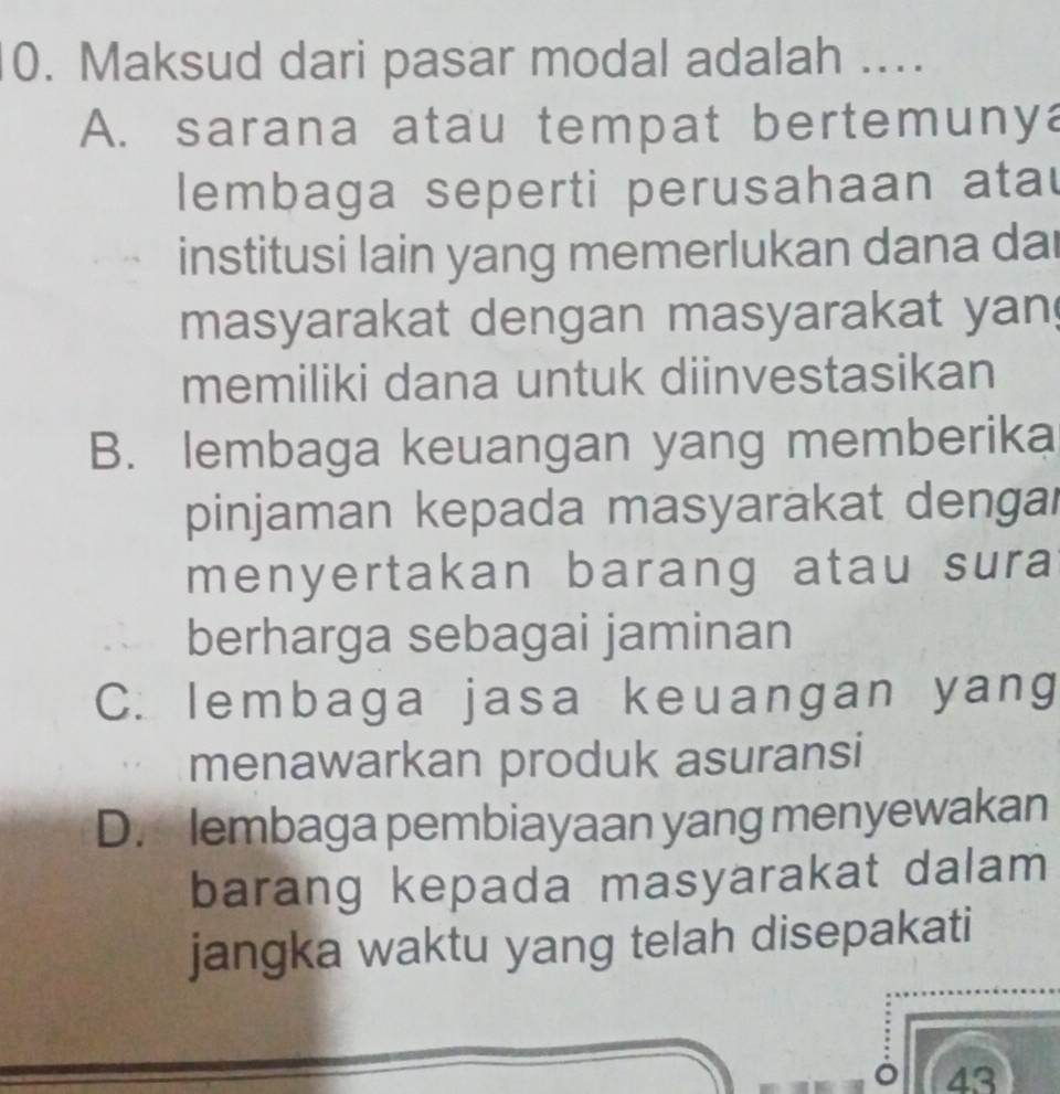 Maksud dari pasar modal adalah ....
A. sarana atau tempat bertemunya
lembaga seperti perusahaan atau
institusi lain yang memerlukan dana dai
masyarakat dengan masyarakat yan
memiliki dana untuk diinvestasikan
B. lembaga keuangan yang memberika
pinjaman kepada masyarakat dengar
menyertakan barang atau sura
berharga sebagai jaminan
C. lembaga jasa keuangan yang
menawarkan produk asuransi
D. lembaga pembiayaan yang menyewakan
barang kepada masyarakat dalam
jangka waktu yang telah disepakati
43