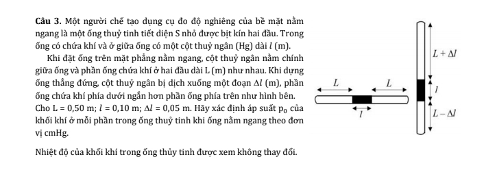 Một người chế tạo dụng cụ đo độ nghiêng của bề mặt nằm
ngang là một ống thuỷ tinh tiết diện S nhỏ được bịt kín hai đầu. Trong
ống có chứa khí và ở giữa ống có một cột thuỷ ngân (Hg) dài l (m).
Khi đặt ống trên mặt phẳng nằm ngang, cột thuỷ ngân nằm chính
giữa ống và phần ống chứa khí ở hai đầu dài L (m) như nhau. Khi dựng
ống thẳng đứng, cột thuỷ ngân bị dịch xuống một đoạn △ l (m) , phần
ống chứa khí phía dưới ngắn hơn phần ống phía trên như hình bên.
Cho L=0,50m;l=0,10m;△ l=0,05m. Hãy xác định áp suất p_0 của
khối khí ở mỗi phần trong ống thuỷ tinh khi ống nằm ngang theo đơn
vị cmHg.
Nhiệt độ của khối khí trong ống thủy tinh được xem không thay đối.