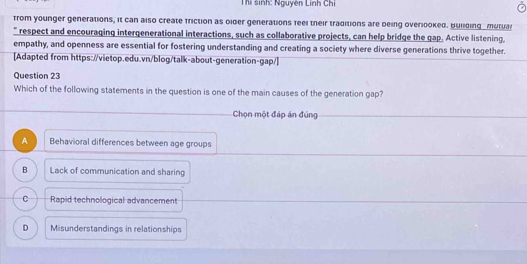 Thị sinh: Nguyên Linh Chi
from younger generations, it can also create friction as older generations feel their traditions are being overlooked. Building _mutual
” respect and encouraging intergenerational interactions, such as collaborative projects, can help bridge the gap. Active listening,
empathy, and openness are essential for fostering understanding and creating a society where diverse generations thrive together.
[Adapted from https://vietop.edu.vn/blog/talk-about-generation-gap/]
Question 23
Which of the following statements in the question is one of the main causes of the generation gap?
Chọn một đáp án đúng
A Behavioral differences between age groups
B Lack of communication and sharing
C Rapid technological advancement
D Misunderstandings in relationships