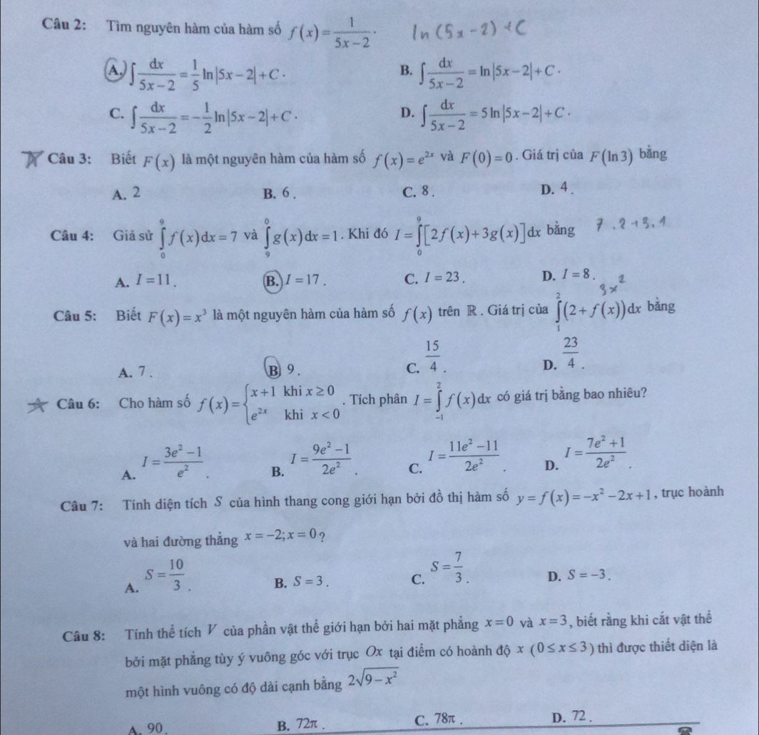 Tìm nguyên hàm của hàm số f(x)= 1/5x-2 ·
∈t  dx/5x-2 = 1/5 ln |5x-2|+C·
B. ∈t  dx/5x-2 =ln |5x-2|+C·
C. ∈t  dx/5x-2 =- 1/2 ln |5x-2|+C· ∈t  dx/5x-2 =5ln |5x-2|+C·
D.
Câu 3: Biết F(x) là một nguyên hàm của hàm số f(x)=e^(2x) và F(0)=0. Giá trị của F(ln 3) bằng
A. 2 B. 6 . C. 8 . D. 4 .
Câu 4: Giả sử ∈tlimits _0^(9f(x)dx=7 và ∈tlimits _9^0g(x)dx=1. Khi đó I=∈tlimits _0^9[2f(x)+3g(x)]dx bằng 2+3
A. I=11. B. I=17. C. I=23. D. I=8.
Câu 5: Biết F(x)=x^3) là một nguyên hàm của hàm số f(x) trên R . Giá trị của ∈tlimits _1^(2(2+f(x))dx bàng
A. 7 . B 9 . C. frac 15)4.
D.  23/4 .
Câu 6: Cho hàm số f(x)=beginarrayl x+1khix≥ 0 e^(2x)khix<0endarray.. Tích phân I=∈tlimits _(-1)^2f(x)dx có giá trị bằng bao nhiêu?
A. I= (3e^2-1)/e^2 .
B. I= (9e^2-1)/2e^2 .
C. I= (11e^2-11)/2e^2 .
D. I= (7e^2+1)/2e^2 .
Câu 7: Tính diện tích S của hình thang cong giới hạn bởi đồ thị hàm số y=f(x)=-x^2-2x+1 , trục hoành
và hai đường thẳng x=-2;x=0 ?
A. S= 10/3 .
B. S=3. C. S= 7/3 .
D. S=-3.
Câu 8: Tính thể tích V của phần vật thể giới hạn bởi hai mặt phẳng x=0 và x=3 , biết rằng khi cắt vật thể
bởi mặt phẳng tùy ý vuông góc với trục Ox tại điểm có hoành độ x(0≤ x≤ 3) thì được thiết diện là
một hình vuông có độ dài cạnh bằng 2sqrt(9-x^2) . 90. B. 72π . C. 78π .
D. 72 .