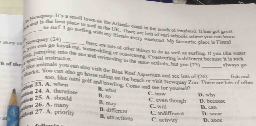 Newquay. It's a small town on the Atlantic coast in the south of England. It has got great
s and is the best place to surf in the UK. There are lots of surf schools where you can learn
to surf. I go surfing with my friends every weekend. My favourite place is Fistral
Newquay (24)
there are lots of other things to do as well as surfing. If you like water
sory on s you can go kayaking, water-skiing or coasteering. Coasteering is different because it is rock
ing, jumping into the sea and swimming in the same activity, but you (25) always go
h of the I special instructor.
like animals you can also visit the Blue Reef Aquarium and see lots of (26) _fish and
sharks. You can also go horse riding on the beach or visit Newquay Zoo. There are lots of other
too, like mini golf and bowling. Come and see for yourself!
stion 23. A. when
B. what
C. how
stion 24. A. therefore D. why
stion 25. A. should
B. so C. even though D. because
B. may
tion 26. A. many C. will D. can
B. different
stion 27. A. priority C. indifferent D. same
21
B. attractions C. activity D. zoos