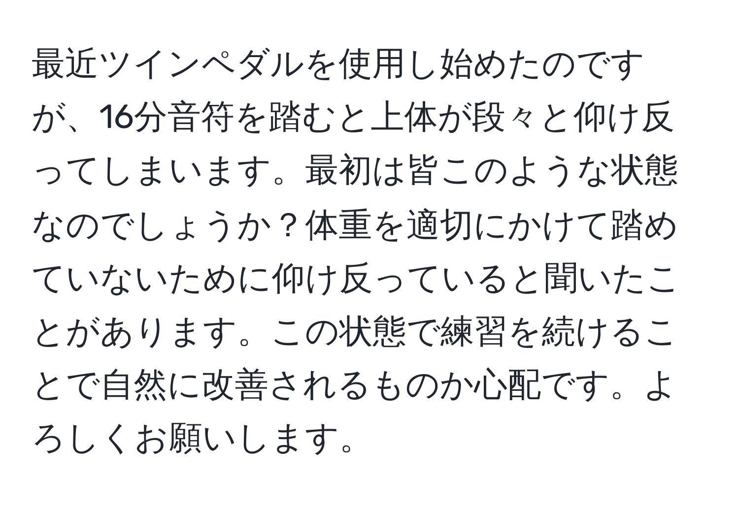 最近ツインペダルを使用し始めたのですが、16分音符を踏むと上体が段々と仰け反ってしまいます。最初は皆このような状態なのでしょうか？体重を適切にかけて踏めていないために仰け反っていると聞いたことがあります。この状態で練習を続けることで自然に改善されるものか心配です。よろしくお願いします。