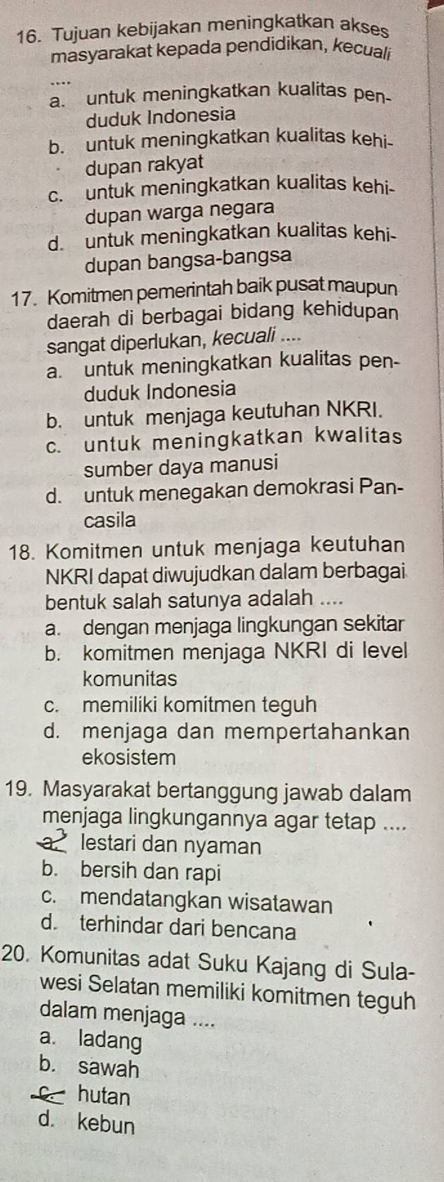 Tujuan kebijakan meningkatkan akses
masyarakat kepada pendidikan, kecuali
a. untuk meningkatkan kualitas pen
duduk Indonesia
b. untuk meningkatkan kualitas kehi-
dupan rakyat
c. untuk meningkatkan kualitas kehi-
dupan warga negara
d. untuk meningkatkan kualitas kehi-
dupan bangsa-bangsa
17. Komitmen pemerintah baik pusat maupun
daerah di berbagai bidang kehidupan
sangat diperlukan, kecuali ....
a. untuk meningkatkan kualitas pen-
duduk Indonesia
b. untuk menjaga keutuhan NKRI.
c. untuk meningkatkan kwalitas
sumber daya manusi
d. untuk menegakan demokrasi Pan-
casila
18. Komitmen untuk menjaga keutuhan
NKRI dapat diwujudkan dalam berbagai
bentuk salah satunya adalah ....
a. dengan menjaga lingkungan sekitar
b. komitmen menjaga NKRI di level
komunitas
c. memiliki komitmen teguh
d. menjaga dan mempertahankan
ekosistem
19. Masyarakat bertanggung jawab dalam
menjaga lingkungannya agar tetap ....
a. lestari dan nyaman
b. bersih dan rapi
c. mendatangkan wisatawan
d. terhindar dari bencana
20. Komunitas adat Suku Kajang di Sula-
wesi Selatan memiliki komitmen teguh
dalam menjaga ....
a. ladang
b. sawah
hutan
d. kebun