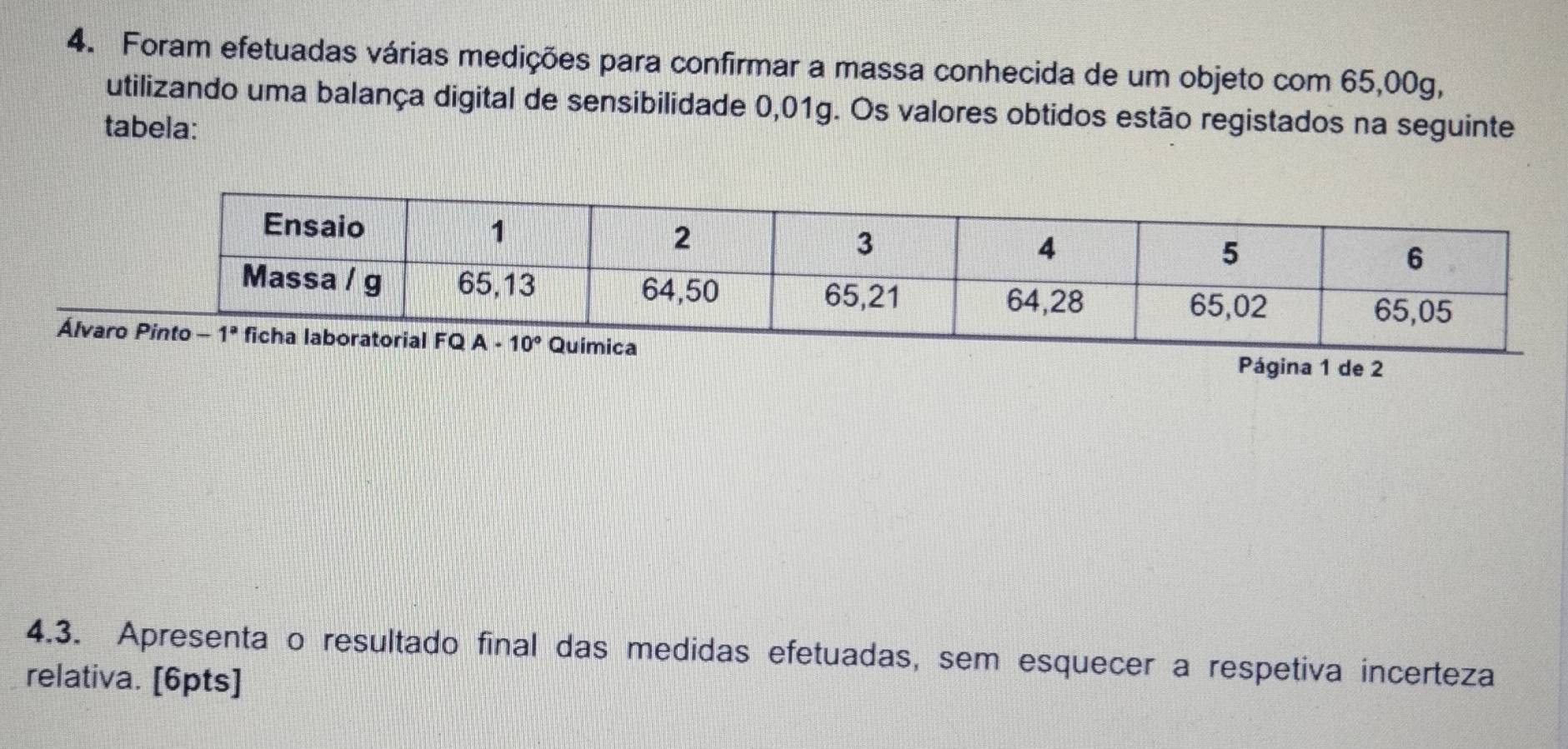 Foram efetuadas várias medições para confirmar a massa conhecida de um objeto com 65,00g,
utilizando uma balança digital de sensibilidade 0,01g. Os valores obtidos estão registados na seguinte
tabela:
Álva
Página 1 de 2
4.3. Apresenta o resultado final das medidas efetuadas, sem esquecer a respetiva incerteza
relativa. [6pts]