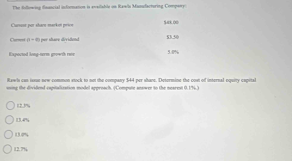 The following financial information is available on Rawls Manufacturing Company:
Current per share market price $48.00
Current (t=0) per share dividend $3.50
Expected long-term growth rate 5.0%
Rawls can issue new common stock to net the company $44 per share. Determine the cost of internal equity capital
using the dividend capitalization model approach. (Compute answer to the nearest 0.1%.)
12.3%
13.4%
13.0%
12.7%