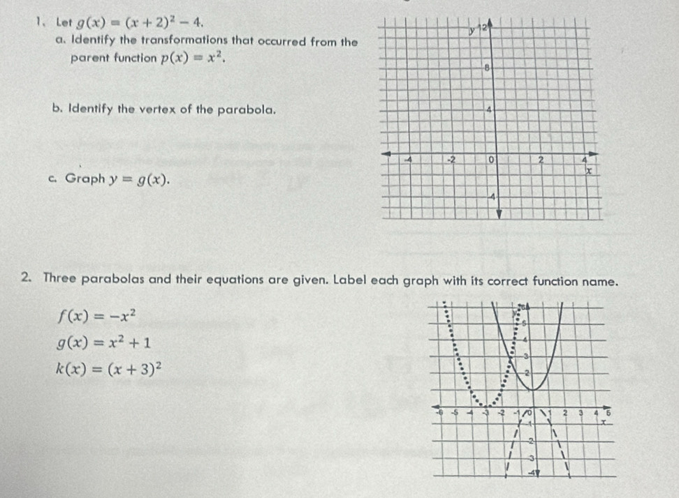 Let g(x)=(x+2)^2-4. 
a. Identify the transformations that occurred from the 
parent function p(x)=x^2. 
b. Identify the vertex of the parabola. 
c. Graph y=g(x). 
2. Three parabolas and their equations are given. Label each graph with its correct function name.
f(x)=-x^2
g(x)=x^2+1
k(x)=(x+3)^2