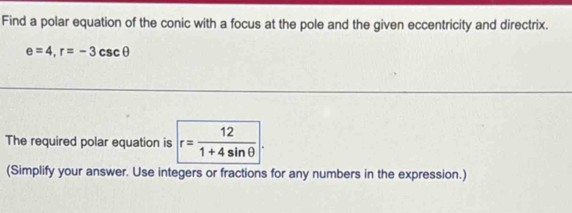 Find a polar equation of the conic with a focus at the pole and the given eccentricity and directrix.
e=4, r=-3csc θ
The required polar equation is r= 12/1+4sin θ  
(Simplify your answer. Use integers or fractions for any numbers in the expression.)