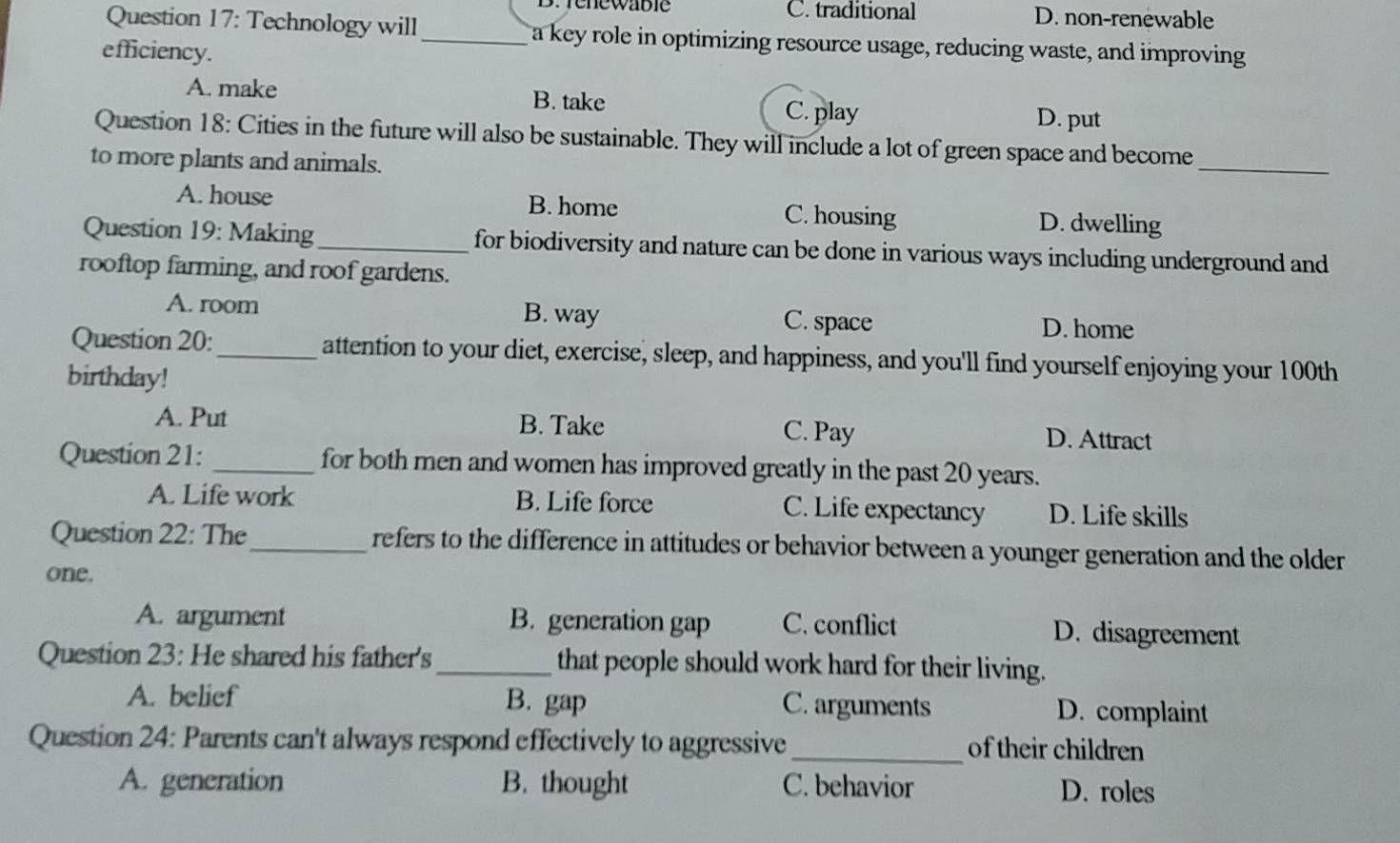 Drenewabie C. traditional D. non-renewable
Question 17: Technology will_ a key role in optimizing resource usage, reducing waste, and improving
efficiency.
A. make B. take D. put
C. play
Question 18: Cities in the future will also be sustainable. They will include a lot of green space and become_
to more plants and animals.
A. house B. home C. housing D. dwelling
Question 19: Making_ for biodiversity and nature can be done in various ways including underground and
rooftop farming, and roof gardens.
A. room B. way C. space D. home
Question 20:_ attention to your diet, exercise, sleep, and happiness, and you'll find yourself enjoying your 100th
birthday!
A. Put B. Take C. Pay D. Attract
Question 21: _for both men and women has improved greatly in the past 20 years.
A. Life work B. Life force C. Life expectancy D. Life skills
Question 22: The_ refers to the difference in attitudes or behavior between a younger generation and the older
one.
A. argument B. generation gap C. conflict D. disagreement
Question 23: He shared his father's_ that people should work hard for their living.
A. belief B. gap C. arguments D. complaint
Question 24: Parents can't always respond effectively to aggressive _of their children
A. generation B. thought C. behavior D. roles