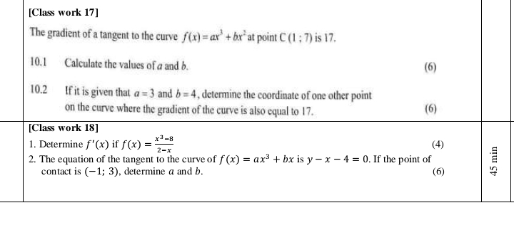 [Class work 17] 
The gradient of a tangent to the curve f(x)=ax^3+bx^2 at point C(1:7) is 17. 
10.1 Calculate the values of a and b. (6) 
10.2 If it is given that a=3 and b=4 , determine the coordinate of one other point 
on the curve where the gradient of the curve is also equal to 17. (6) 
[Class work 18] 
1. Determine f'(x) if f(x)= (x^3-8)/2-x  (4) 
2. The equation of the tangent to the curve of f(x)=ax^3+bx is y-x-4=0. If the point of 
contact is (-1;3) , determine a and b. (6)