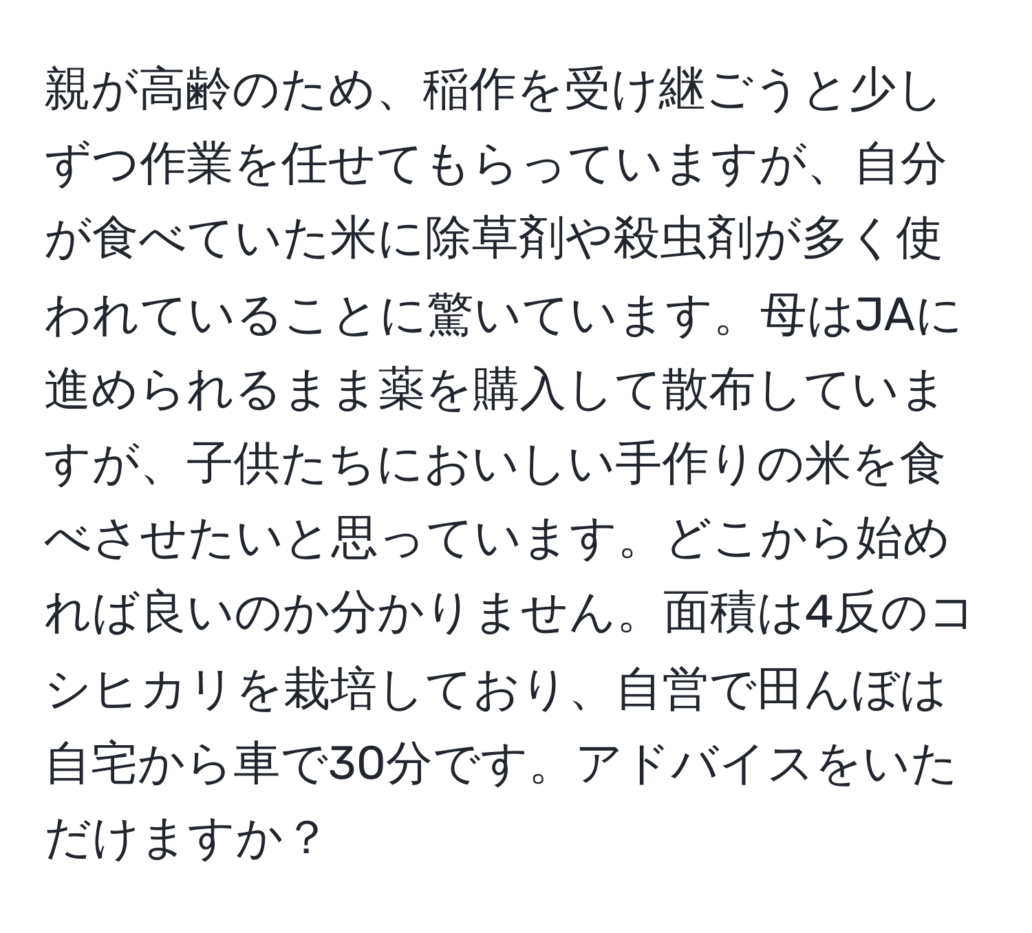 親が高齢のため、稲作を受け継ごうと少しずつ作業を任せてもらっていますが、自分が食べていた米に除草剤や殺虫剤が多く使われていることに驚いています。母はJAに進められるまま薬を購入して散布していますが、子供たちにおいしい手作りの米を食べさせたいと思っています。どこから始めれば良いのか分かりません。面積は4反のコシヒカリを栽培しており、自営で田んぼは自宅から車で30分です。アドバイスをいただけますか？