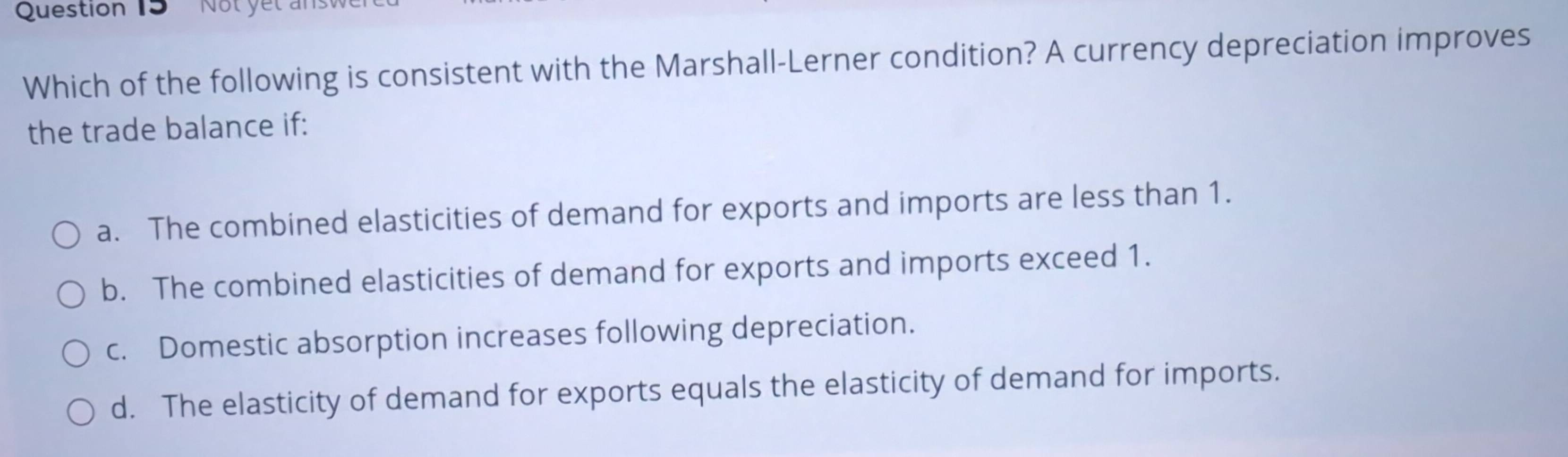 Not yet ans
Which of the following is consistent with the Marshall-Lerner condition? A currency depreciation improves
the trade balance if:
a. The combined elasticities of demand for exports and imports are less than 1.
b. The combined elasticities of demand for exports and imports exceed 1.
c. Domestic absorption increases following depreciation.
d. The elasticity of demand for exports equals the elasticity of demand for imports.