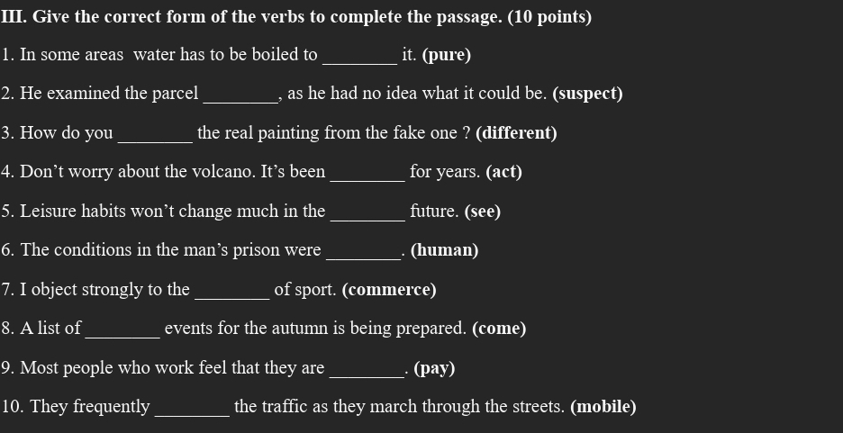 Give the correct form of the verbs to complete the passage. (10 points) 
1. In some areas water has to be boiled to _it. (pure) 
2. He examined the parcel_ , as he had no idea what it could be. (suspect) 
3. How do you_ the real painting from the fake one ? (different) 
4. Don’t worry about the volcano. It’s been_ for years. (act) 
5. Leisure habits won’t change much in the_ future. (see) 
6. The conditions in the man’s prison were_ . (human) 
7. I object strongly to the_ of sport. (commerce) 
_ 
8. A list of events for the autumn is being prepared. (come) 
9. Most people who work feel that they are _. (pay) 
10. They frequently_ the traffic as they march through the streets. (mobile)