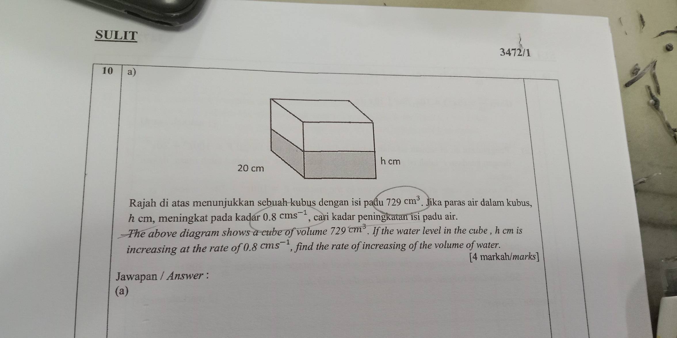 SULIT 
3472/1 
10 a) 
Rajah di atas menunjukkan sebuah kubus dengan isi padu 729cm^3. Jika paras air dalam kubus, 
hcm, meningkat pada kadar 0.8cms^(-1) , cari kadar peningkatan isi padu air. 
The above diagram shows a cube of volume 729cm^3. If the water level in the cube , h cm is 
increasing at the rate of 0.8cms^(-1) , find the rate of increasing of the volume of water. 
[4 markah/marks] 
Jawapan / Answer : 
(a)