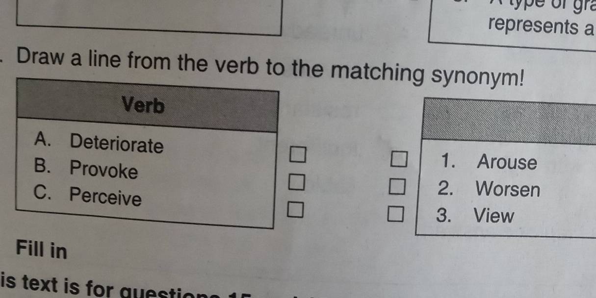 type of gr 
represents a
. Draw a line from the verb to the matching synonym!
Verb
A. Deteriorate
B. Provoke
1. Arouse
C. Perceive
2. Worsen
3. View
Fill in
is text is for quest i