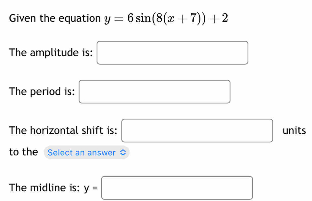 Given the equation y=6sin (8(x+7))+2
The amplitude is: □ 
The period is: □ 
The horizontal shift is: □ units 
to the Select an answer ◇ 
The midline is: y=□