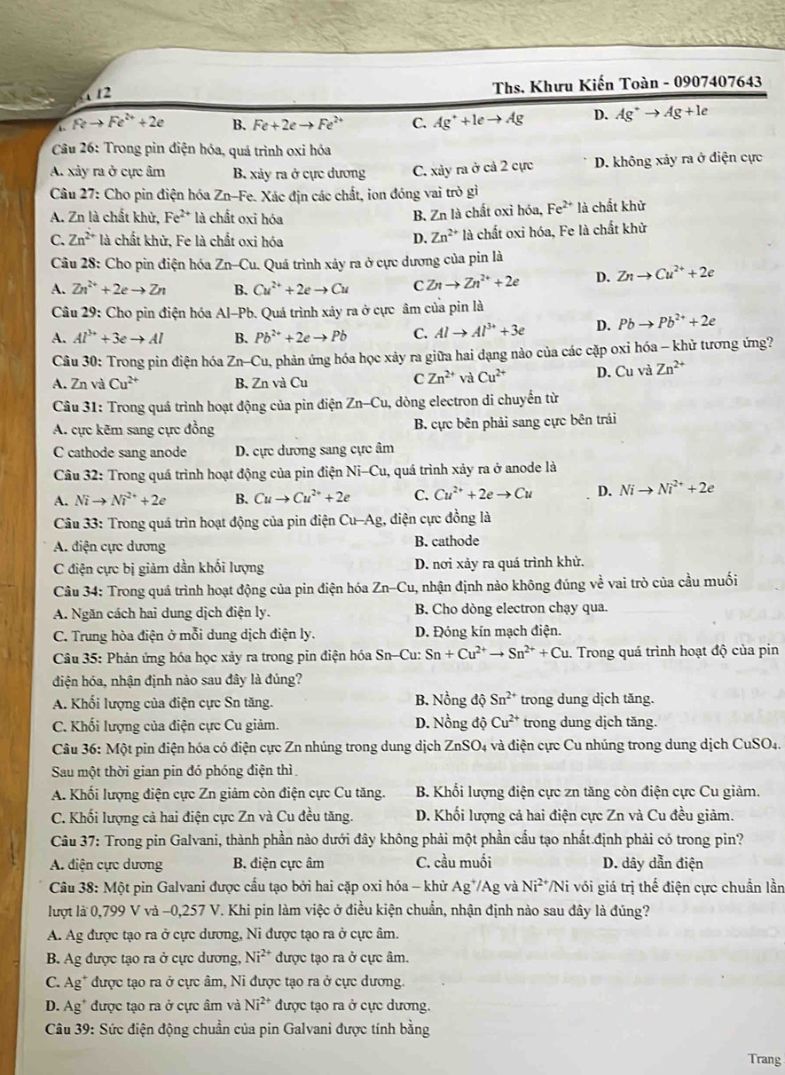 4 2
Ths. Khưu Kiến Toàn - 0907407643
Feto Fe^(2+)+2e B. Fe+2eto Fe^(2+) C. Ag^++leto Ag D. Ag^+to Ag+le
Câu 26: Trong pin điện hóa, quá trình oxi hóa
A. xảy ra ở cực âm B. xảy ra ở cực dương C. xảy ra ở cả 2 cực D. không xảy ra ở điện cực
Câu 27: Cho pin điện hóa Zn-Fe. Xác địn các chất, ion đóng vai trò gì
A. Zn là chất khử, Fe^(2+) là chất oxi hóa B. Zn là chất oxi hóa, Fe^(2+) là chất khử
C. Zn^(2+) là chất khử, Fe là chất oxi hóa D. Zn^(2+) là chất oxi hóa, Fe là chất khử
Câu 28: Cho pin điện hóa Zn-Cu 1. Quá trình xảy ra ở cực dương của pin là
A. Zn^(2+)+2eto Zn B. Cu^(2+)+2eto Cu C. Znto Zn^(2+)+2e D. Znto Cu^(2+)+2e
Câu 29: Cho pin điện hóa Al-Pb. Quá trình xảy ra ở cực âm của pin là
A. Al^(3+)+3eto Al B. Pb^(2+)+2eto Pb C. Alto Al^(3+)+3e D. Pbto Pb^(2+)+2e
* Câu 30: Trong pin điện hóa Zn-Cu phản ứng hóa học xảy ra giữa hai dạng nào của các cặp oxi hóa - khử tương ứng?
A. Zn và Cu^(2+) B. Zn và Cu
C Zn^(2+) và Cu^(2+) D. Cu và Zn^(2+)
Câu 31: Trong quá trình hoạt động của pin điện Zn-Cu, dòng electron di chuyển từ
A. cực kẽm sang cực đồng B. cực bên phải sang cực bên trái
C cathode sang anode D. cực dương sang cực âm
Câu 32: Trong quá trình hoạt động của pin điện Ni-Cu, quá trình xảy ra ở anode là
A. Nito Ni^(2+)+2e B. Cuto Cu^(2+)+2e C. Cu^(2+)+2eto Cu D. Nito Ni^(2+)+2e
Câu 33: Trong quá trìn hoạt động của pin điện Cu-Ag , điện cực đồng là
A. điện cực dương B. cathode
C điện cực bị giảm dần khối lượng D. nơi xảy ra quá trình khử.
Câu 34: Trong quá trình hoạt động của pin điện hóa Zn-Cu , nhận định nào không đúng về vai trò của cầu muối
A. Ngăn cách hai dung dịch điện ly. B. Cho dòng electron chạy qua.
C. Trung hòa điện ở mỗi dung dịch điện ly. D. Đóng kín mạch điện.
Câu 35: Phản ứng hóa học xảy ra trong pin điện hóa Sn-Cu: Sn+Cu^(2+)to Sn^(2+)+Cu 1. Trong quá trình hoạt độ của pin
điện hóa, nhận định nào sau đây là đúng?
B. Nồng độ Sn^(2+)
A. Khối lượng của điện cực Sn tăng. trong dung dịch tăng.
C. Khối lượng của điện cực Cu giảm. D. Nồng dhat QCu^(2+) trong dung dịch tăng.
Câu 36: Một pin điện hóa có điện cực Zn nhúng trong dung dịch ZnSO_4 4 và điện cực Cu nhúng trong dung dịch CuSO₄.
Sau một thời gian pin đó phóng điện thì
A. Khối lượng điện cực Zn giảm còn điện cực Cu tăng.  B. Khối lượng điện cực zn tăng còn điện cực Cu giảm.
C. Khối lượng cả hai điện cực Zn và Cu đều tăng. D. Khối lượng cả hai điện cực Zn và Cu đều giảm.
Câu 37: Trong pin Galvani, thành phần nào dưới đây không phải một phần cầu tạo nhất.định phải có trong pin?
A. diện cực dương B. điện cực âm C. cầu muối D. dây dẫn điện
Câu 38: Một pin Galvani được cấu tạo bởi hai cặp oxi hóa - khử Ag^+/Ag và Ni^(2+)/Ni với giá trị thế điện cực chuẩn lần
lượt là 0,799 V và -0,257 V. Khi pin làm việc ở điều kiện chuẩn, nhận định nào sau đây là đúng?
A. Ag được tạo ra ở cực dương, Ni được tạo ra ở cực âm.
B. Ag được tạo ra ở cực dương, Ni^(2+) được tạo ra ở cực âm.
C. overline e g* được tạo ra ở cực âm, Ni được tạo ra ở cực dương.
D. Ag* được tạo ra ở cực âm và Ni^(2+) được tạo ra ở cực dương.
Câu 39: Sức điện động chuẩn của pin Galvani được tính bằng
Trang