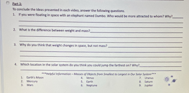 To conclude the ideas presented in each video, answer the following questions. 
1. If you were floating in space with an elephant named Dumbo. Who would be more attracted to whom? Why?_ 
_ 
_ 
2. What is the difference between weight and mass? 
_ 
_ 
_ 
3. Why do you think that weight changes in space, but not mass?_ 
_ 
_ 
_ 
4. Which location in the solar system do you think you could jump the farthest on? Why?_ 
_ 
***Helpful Information - Masses of Objects from Smallest to Largest in Our Solar System*** 
1. Earth's Moon 4. Venus 7. Uranus 
2. Mercury 5. Earth 8. Saturn 
3. Mars 6. Neptune 9. Jupiter