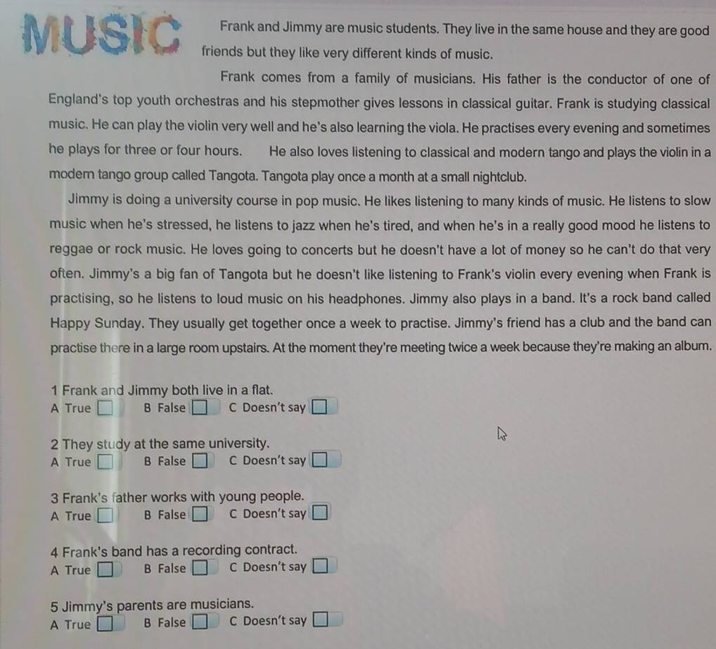 Frank and Jimmy are music students. They live in the same house and they are good
MUSIC friends but they like very different kinds of music.
Frank comes from a family of musicians. His father is the conductor of one of
England's top youth orchestras and his stepmother gives lessons in classical guitar. Frank is studying classical
music. He can play the violin very well and he's also learning the viola. He practises every evening and sometimes
he plays for three or four hours. He also loves listening to classical and modern tango and plays the violin in a
modern tango group called Tangota. Tangota play once a month at a small nightclub.
Jimmy is doing a university course in pop music. He likes listening to many kinds of music. He listens to slow
music when he's stressed, he listens to jazz when he's tired, and when he's in a really good mood he listens to
reggae or rock music. He loves going to concerts but he doesn't have a lot of money so he can't do that very
often. Jimmy's a big fan of Tangota but he doesn't like listening to Frank's violin every evening when Frank is
practising, so he listens to loud music on his headphones. Jimmy also plays in a band. It's a rock band called
Happy Sunday. They usually get together once a week to practise. Jimmy's friend has a club and the band can
practise there in a large room upstairs. At the moment they're meeting twice a week because they're making an album.
1 Frank and Jimmy both live in a flat.
A True B False □ C Doesn’t say □ 
2 They study at the same university.
A True □ B False C Doesn't say □ 
3 Frank's father works with young people.
A True □ B False □ C Doesn’t say □ 
4 Frank's band has a recording contract.
A True □ B False □ C Doesn’t say □ 
5 Jimmy's parents are musicians.
A True □ B False □ C Doesn’t say □